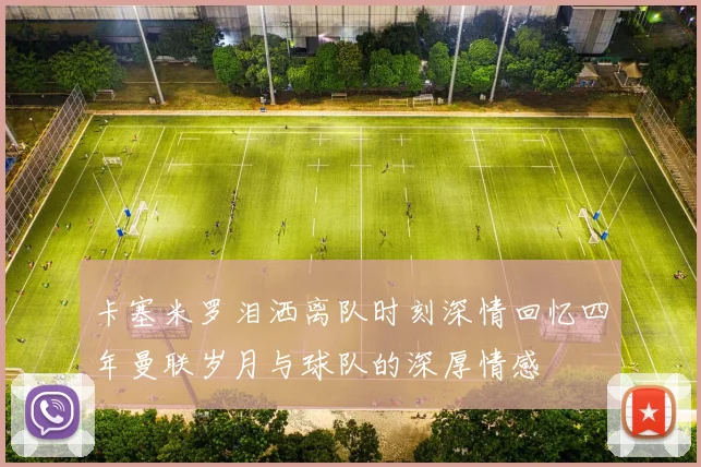 卡塞米罗泪洒离队时刻深情回忆四年曼联岁月与球队的深厚情感