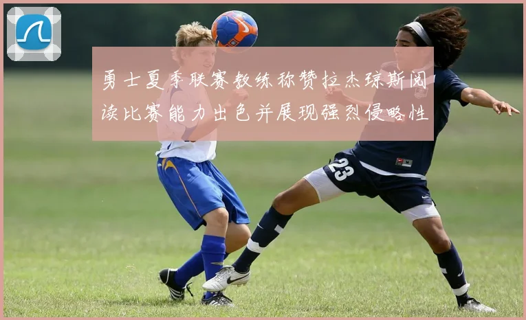 勇士夏季联赛教练称赞拉杰琼斯阅读比赛能力出色并展现强烈侵略性