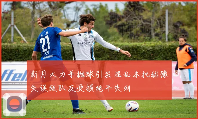 新月大力手抛球引发混乱本托犹豫失误致队友受损绝平失利