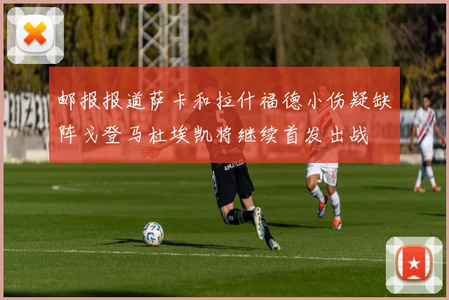 邮报报道萨卡和拉什福德小伤疑缺阵戈登马杜埃凯将继续首发出战