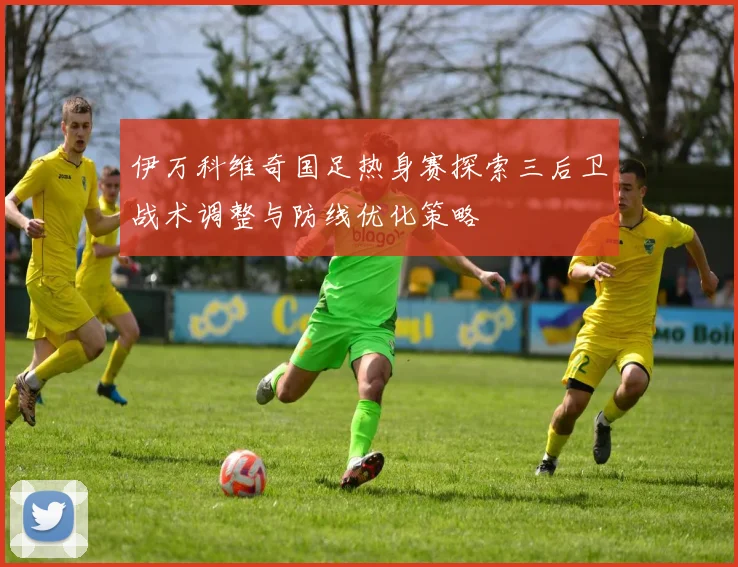 伊万科维奇国足热身赛探索三后卫战术调整与防线优化策略