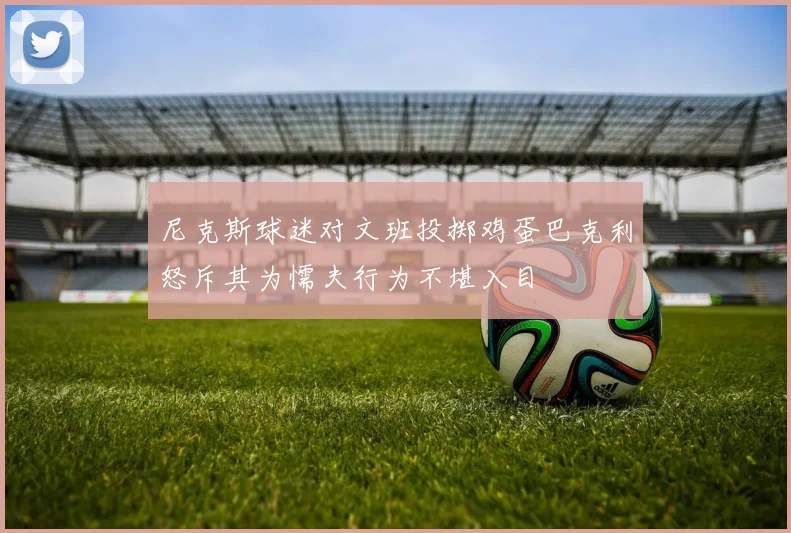 尼克斯球迷对文班投掷鸡蛋巴克利怒斥其为懦夫行为不堪入目