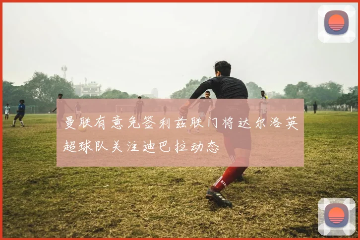 曼联有意免签利兹联门将达尔洛英超球队关注迪巴拉动态