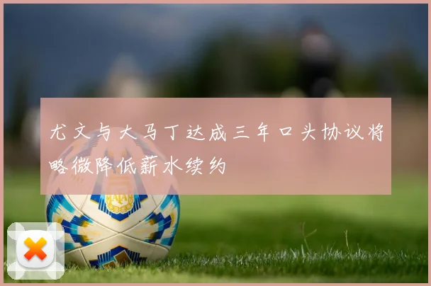 尤文与大马丁达成三年口头协议将略微降低薪水续约