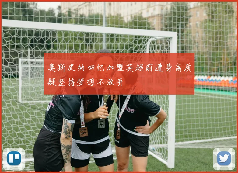 奥斯皮纳回忆加盟英超前遭身高质疑坚持梦想不放弃