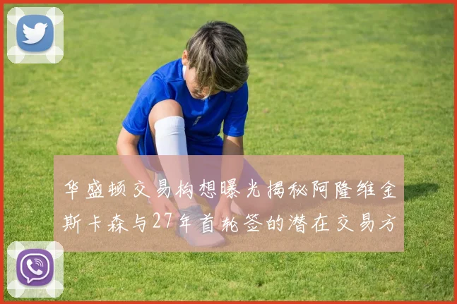 华盛顿交易构想曝光揭秘阿隆维金斯卡森与27年首轮签的潜在交易方案