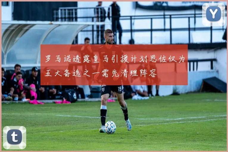罗马诺透露皇马引援计划恩佐仅为五大备选之一需先清理阵容