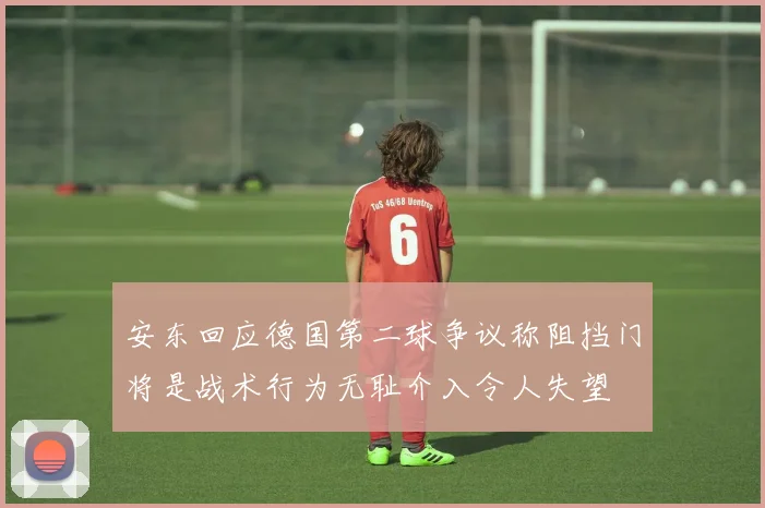 安东回应德国第二球争议称阻挡门将是战术行为无耻介入令人失望