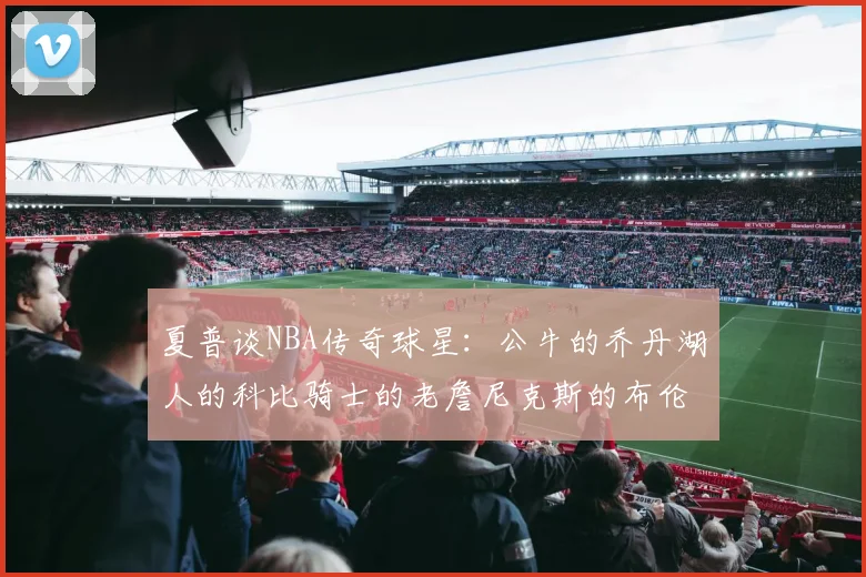 夏普谈NBA传奇球星：公牛的乔丹湖人的科比骑士的老詹尼克斯的布伦森