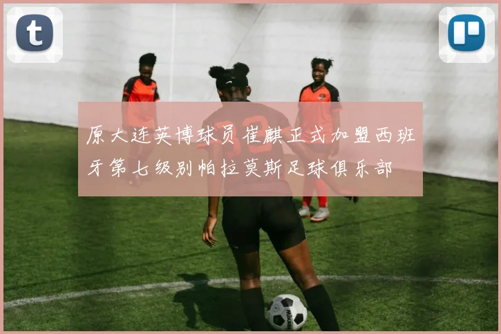 原大连英博球员崔麒正式加盟西班牙第七级别帕拉莫斯足球俱乐部