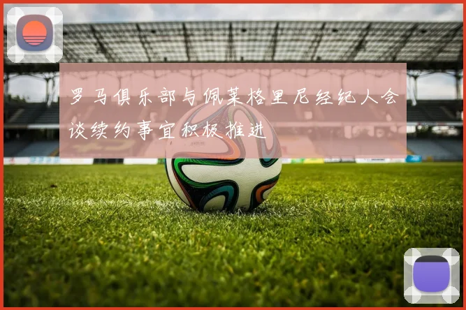 罗马俱乐部与佩莱格里尼经纪人会谈续约事宜积极推进