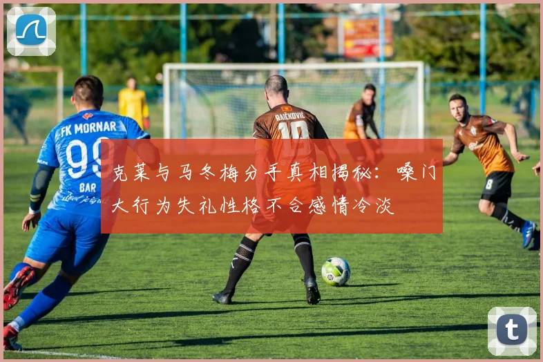 克莱与马冬梅分手真相揭秘：嗓门大行为失礼性格不合感情冷淡