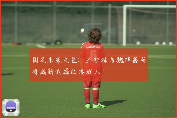 国足未来之星：王钰栋与魏祥鑫或将成新武磊的接班人