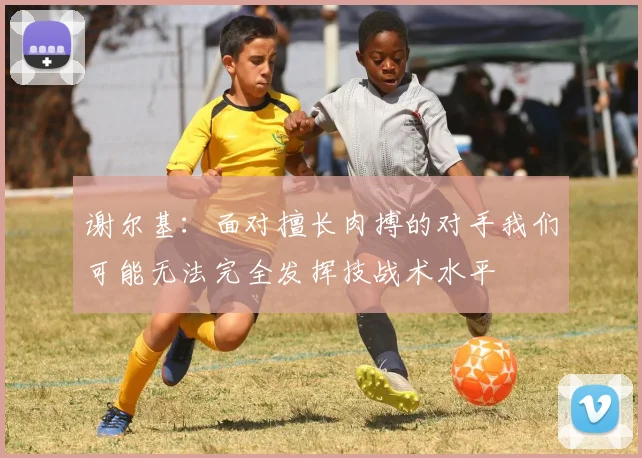 谢尔基：面对擅长肉搏的对手我们可能无法完全发挥技战术水平