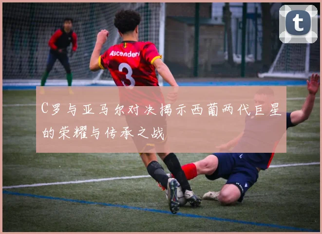 C罗与亚马尔对决揭示西葡两代巨星的荣耀与传承之战