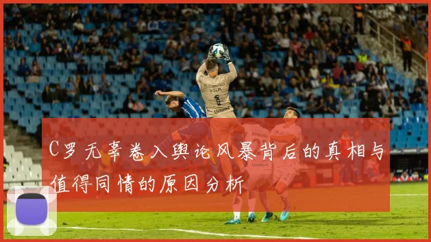 C罗无辜卷入舆论风暴背后的真相与值得同情的原因分析