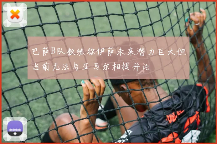 巴萨B队教练称伊萨未来潜力巨大但当前无法与亚马尔相提并论